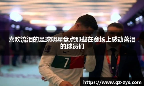 喜欢流泪的足球明星盘点那些在赛场上感动落泪的球员们